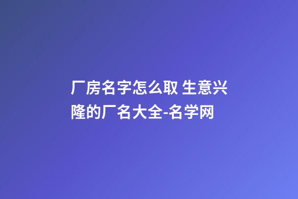 厂房名字怎么取 生意兴隆的厂名大全-名学网